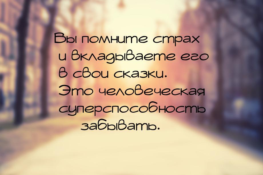 Вы помните страх и вкладываете его в свои сказки. Это человеческая суперспособность &mdash