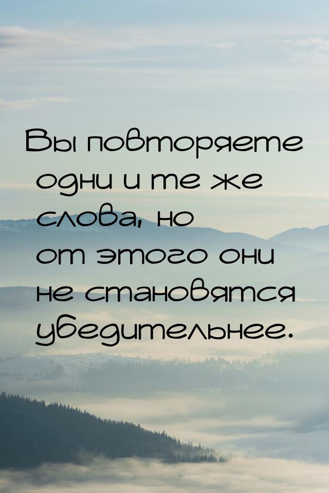 Вы повторяете одни и те же слова, но от этого они не становятся убедительнее.