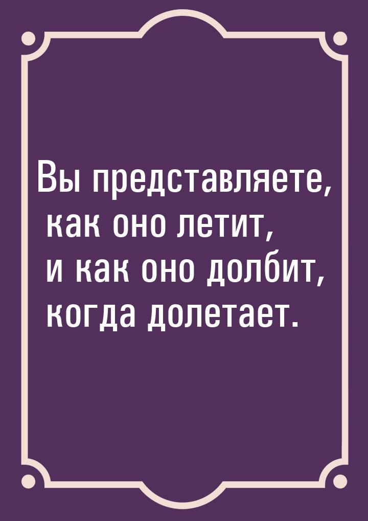 Вы представляете, как оно летит, и как оно долбит, когда долетает.