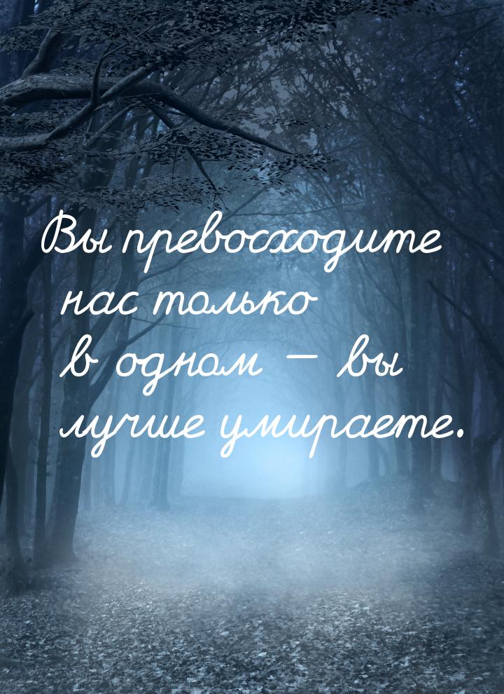 Вы превосходите нас только в одном  вы лучше умираете.