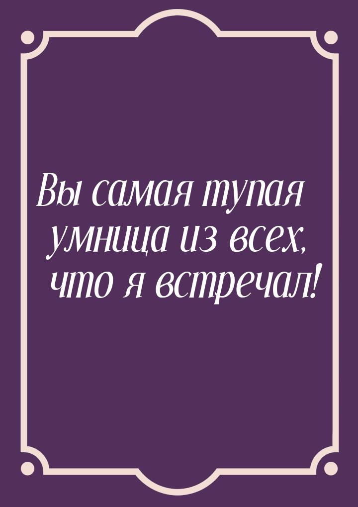 Вы самая тупая умница из всех, что я встречал!