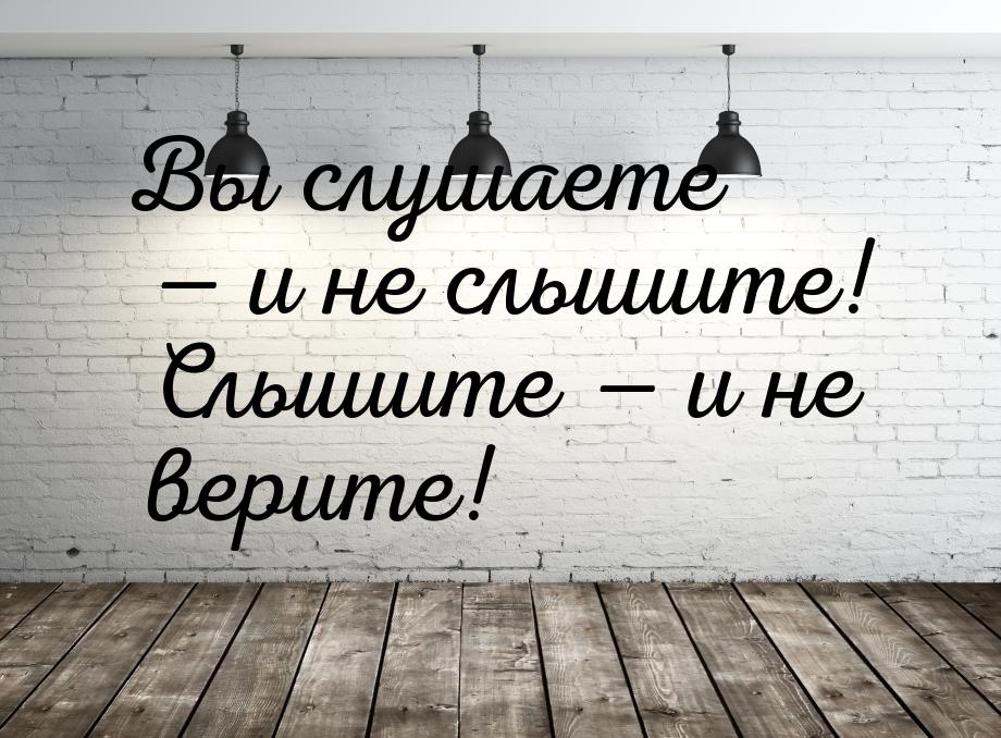 Вы слушаете  и не слышите! Слышите  и не верите!