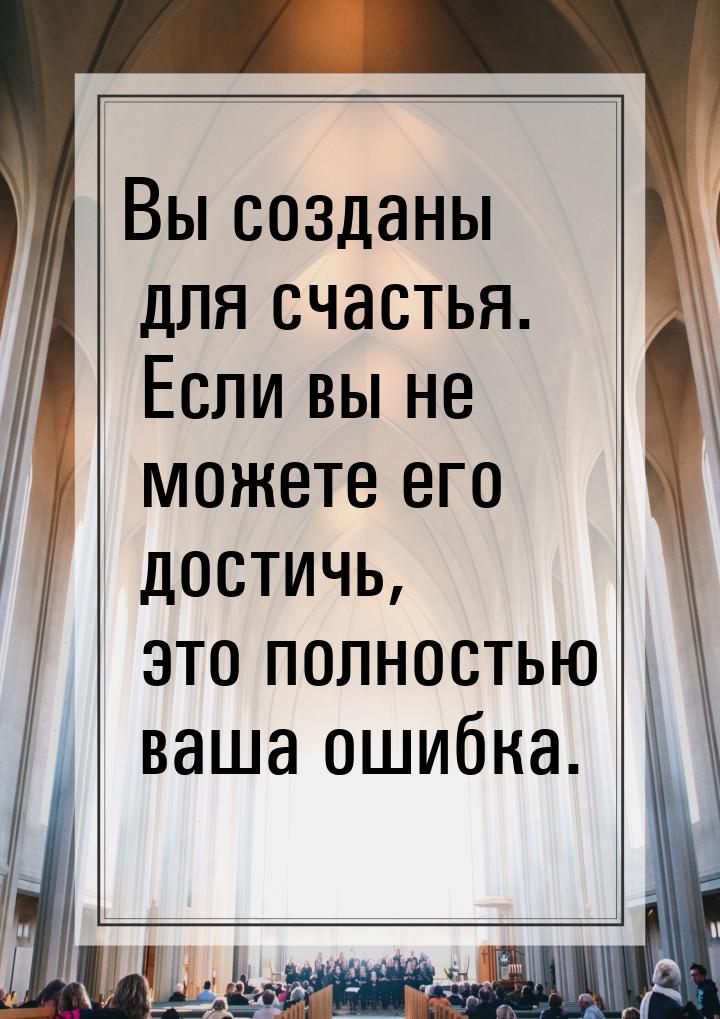 Вы созданы для счастья. Если вы не можете его достичь, это полностью ваша ошибка.