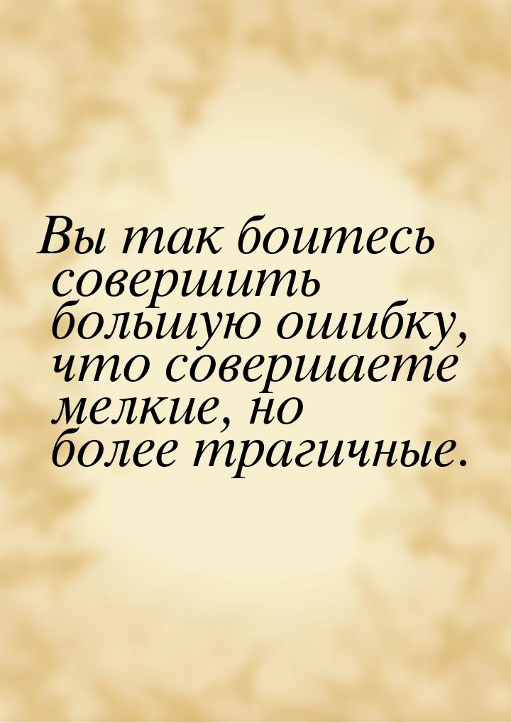 Вы так боитесь совершить большую ошибку, что совершаете мелкие, но более трагичные.