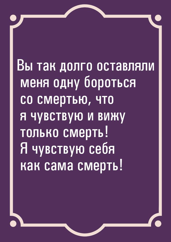 Вы так долго оставляли меня одну бороться со смертью, что я чувствую и вижу только смерть!