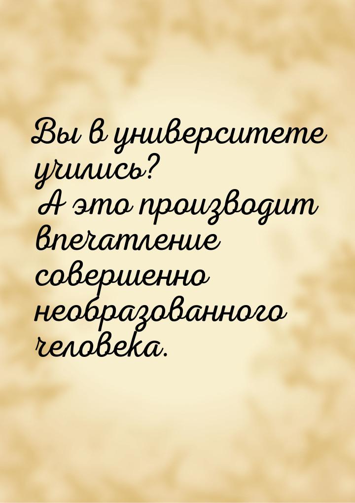 Вы в университете учились? А это производит впечатление совершенно необразованного человек