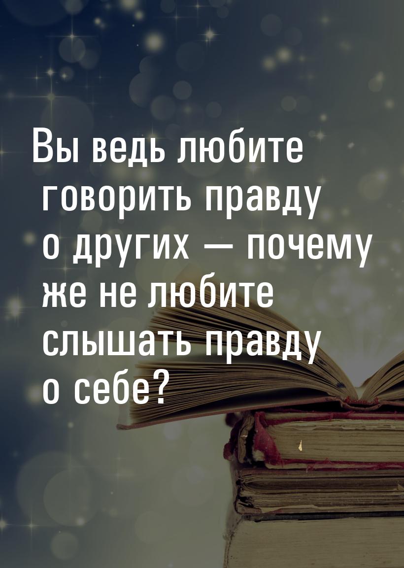 Вы ведь любите говорить правду о других  почему же не любите слышать правду о себе?