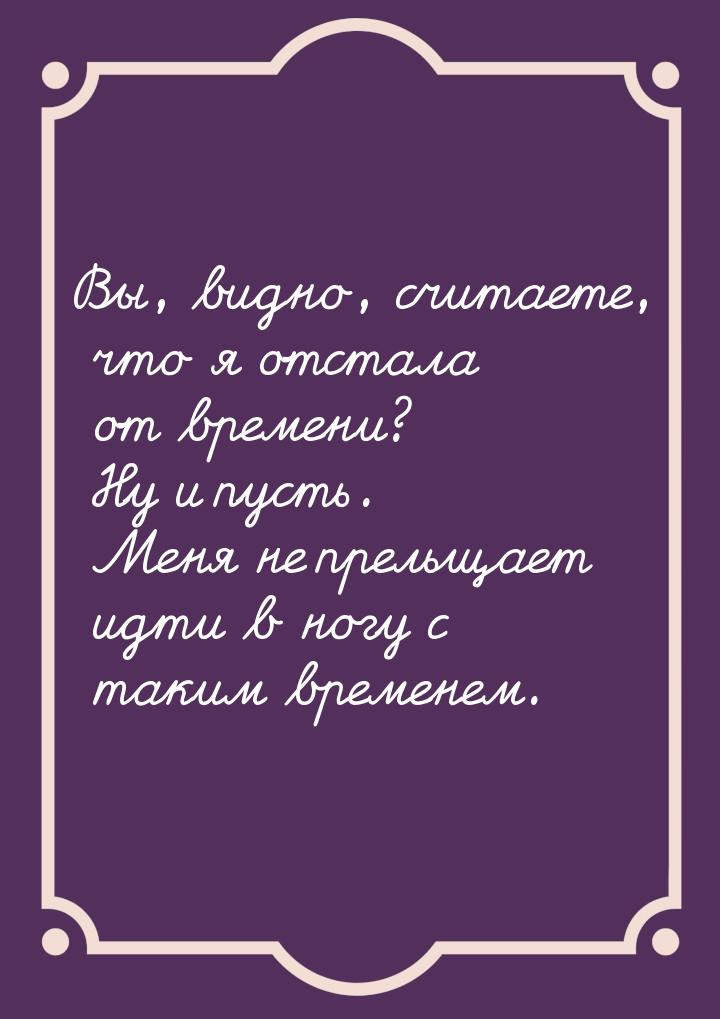 Вы, видно, считаете, что я отстала от времени? Ну и пусть. Меня не прельщает идти в ногу с