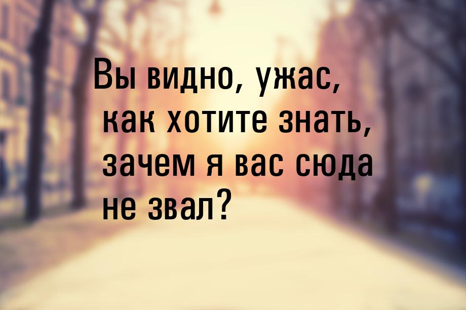 Вы видно, ужас, как хотите знать, зачем я вас сюда не звал?