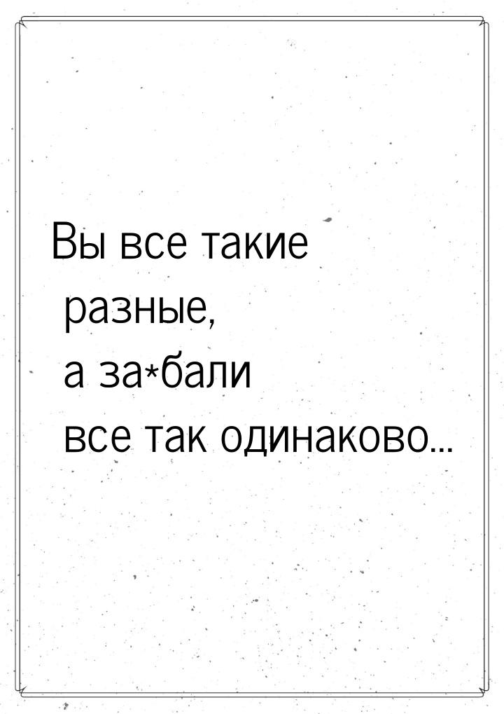 Вы все такие разные, а за*бали все так одинаково...