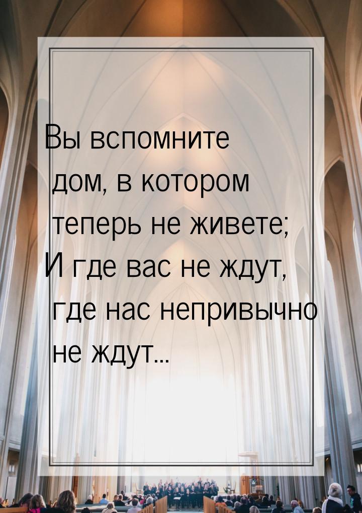 Вы вспомните дом, в котором теперь не живете; И где вас не ждут, где нас непривычно не жду