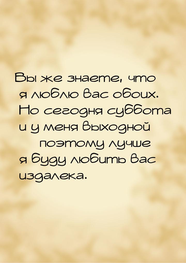 Вы же знаете, что я люблю вас обоих. Но сегодня суббота и у меня выходной  поэтому 