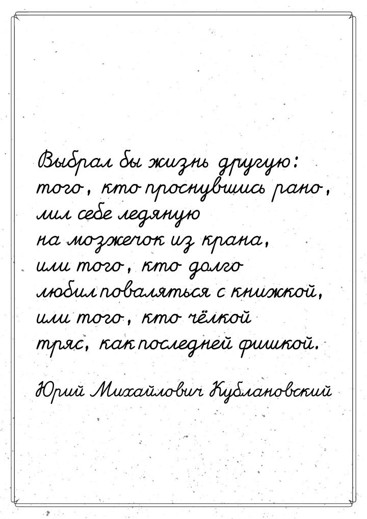 Выбрал бы жизнь другую: того, кто проснувшись рано, лил себе ледяную на мозжечок из крана,