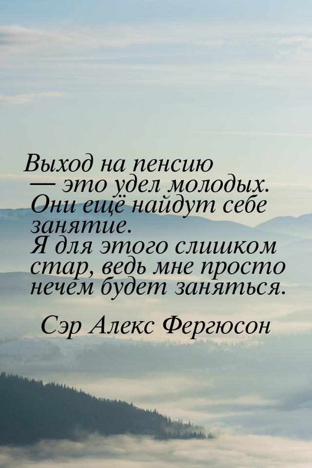 Выход на пенсию  это удел молодых. Они ещё найдут себе занятие. Я для этого слишком