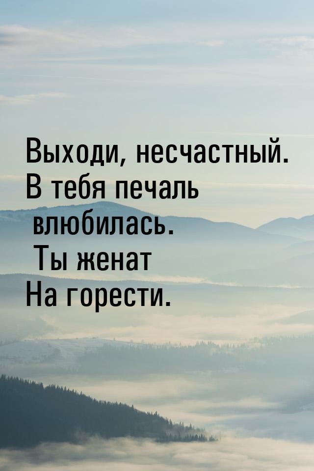 Выходи, несчастный. В тебя печаль влюбилась. Ты женат На горести.