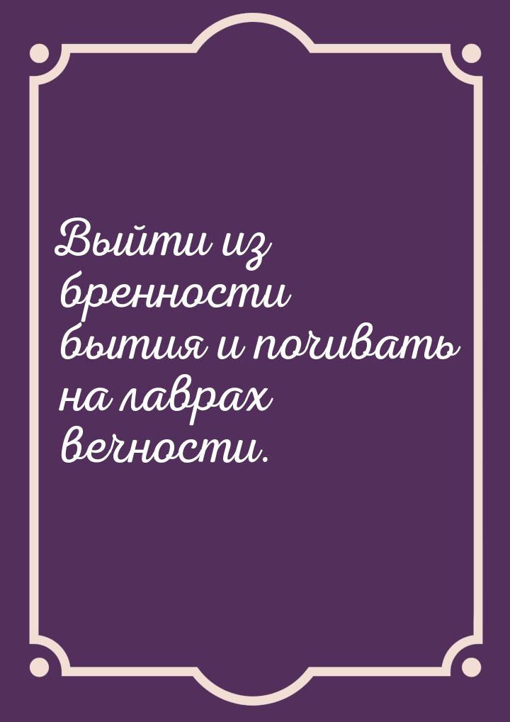 Выйти из бренности бытия и почивать на лаврах вечности.