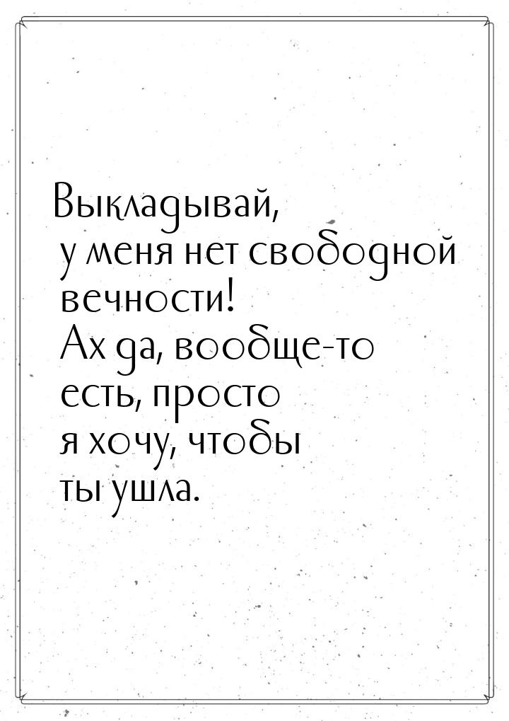 Выкладывай, у меня нет свободной вечности! Ах да, вообще-то есть, просто я хочу, чтобы ты 