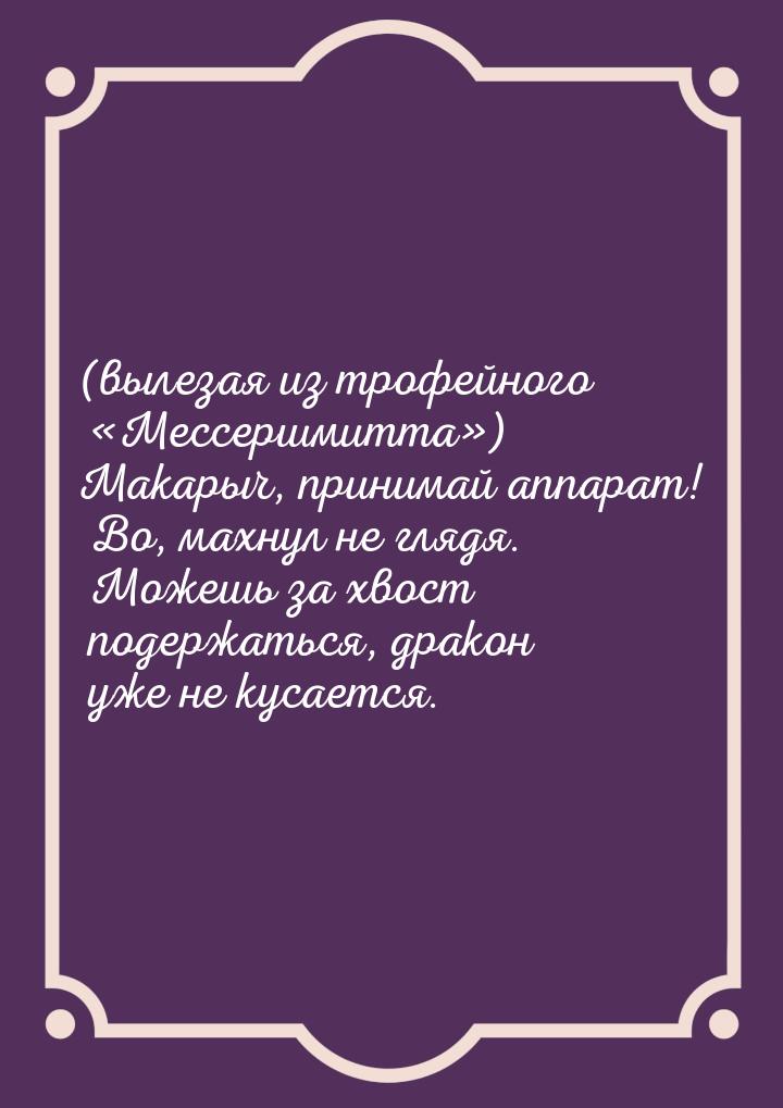 (вылезая из трофейного «Мессершмитта») Макарыч, принимай аппарат! Во, махнул не глядя. Мож