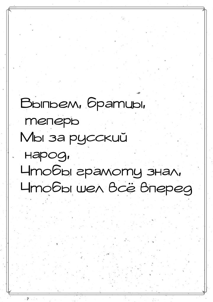 Выпьем, братцы, теперь Мы за русский народ, Чтобы грамоту знал, Чтобы шел всё вперед