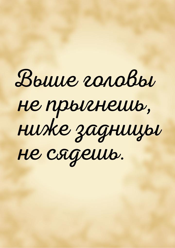 Выше головы не прыгнешь, ниже задницы не сядешь.