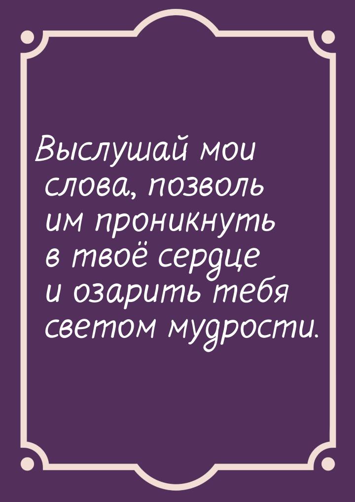 Выслушай мои слова, позволь им проникнуть в твоё сердце и озарить тебя светом мудрости.