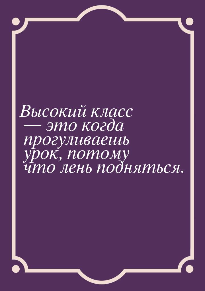 Высокий класс  это когда прогуливаешь урок, потому что лень подняться.