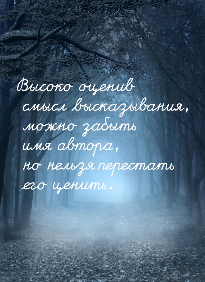 Высоко оценив смысл высказывания, можно забыть имя автора, но нельзя перестать его ценить.