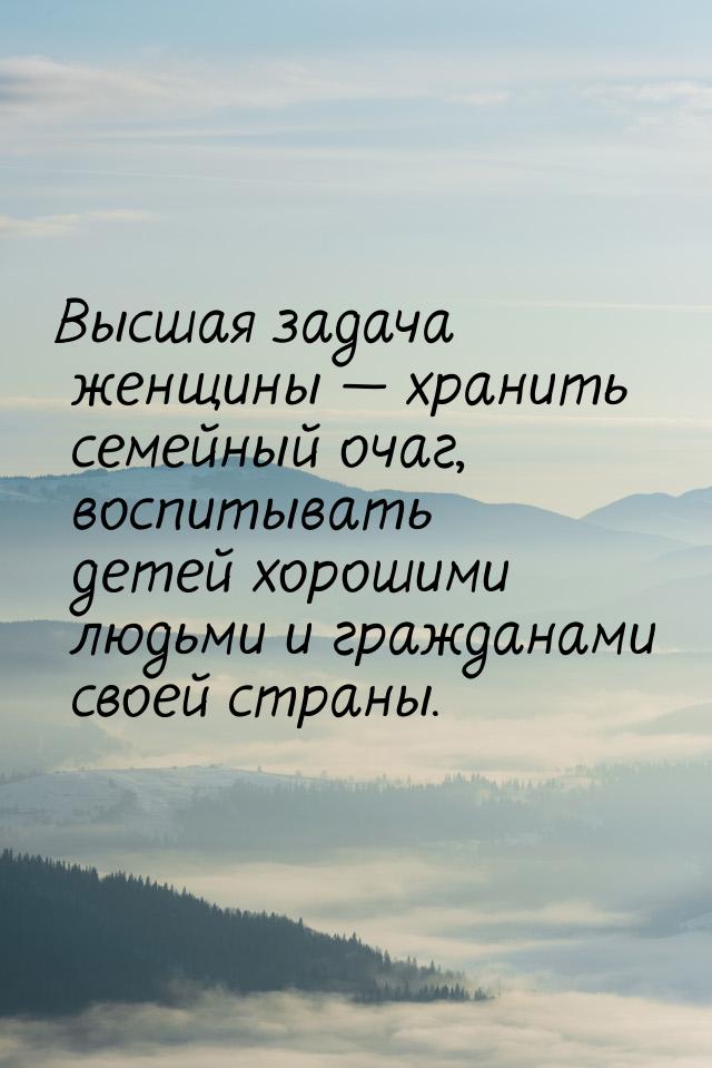 Высшая задача женщины  хранить семейный очаг, воспитывать детей хорошими людьми и г