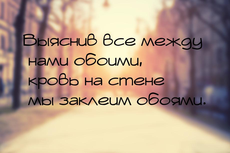 Выяснив все между нами обоими, кровь на стене мы заклеим обоями.