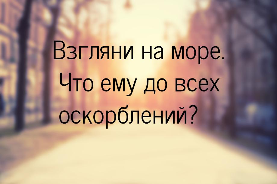 Взгляни на море. Что ему до всех оскорблений?