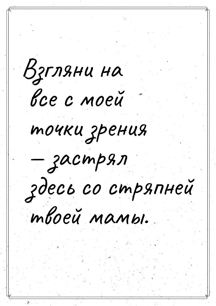 Взгляни на все с моей точки зрения  застрял здесь со стряпней твоей мамы.