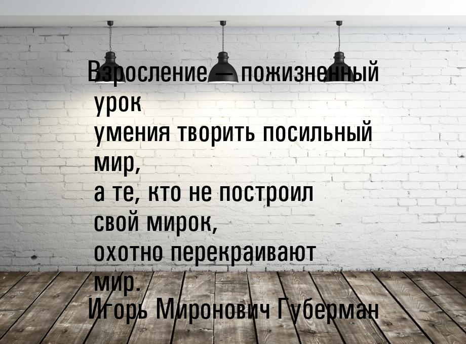 Взросление  пожизненный урок  умения творить посильный мир,  а те, кто не построил 