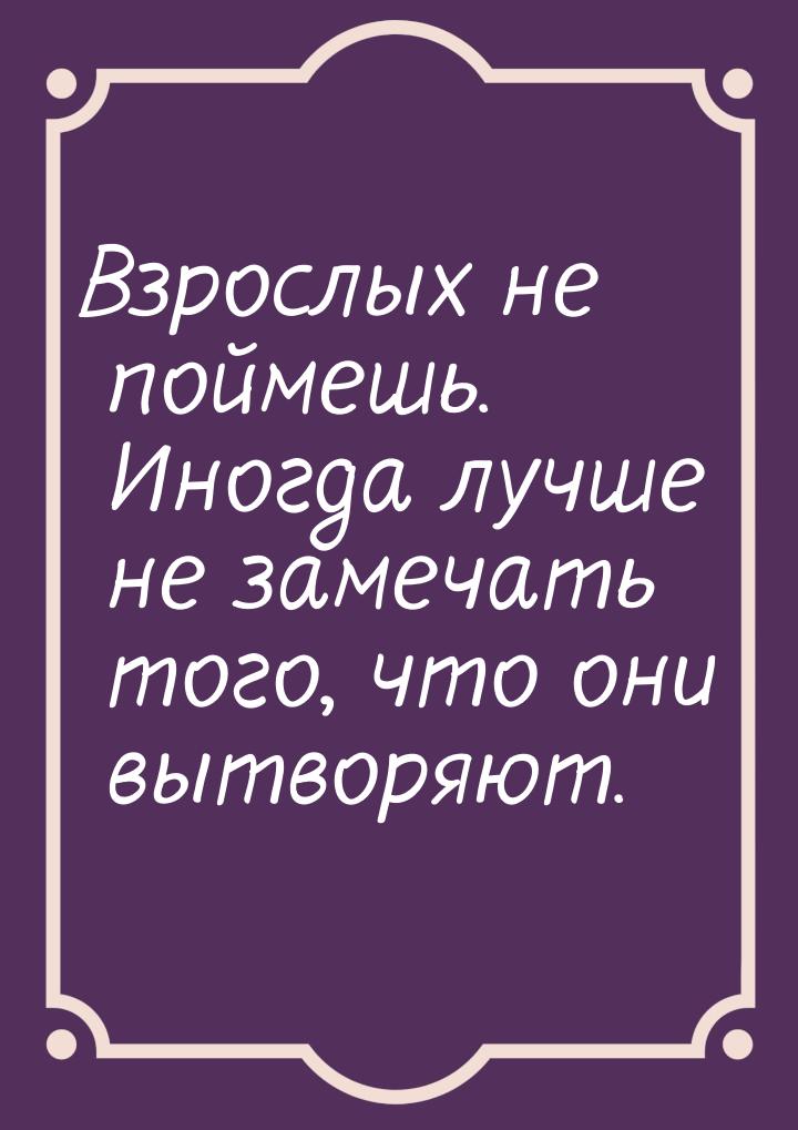 Взрослых не поймешь. Иногда лучше не замечать того, что они вытворяют.