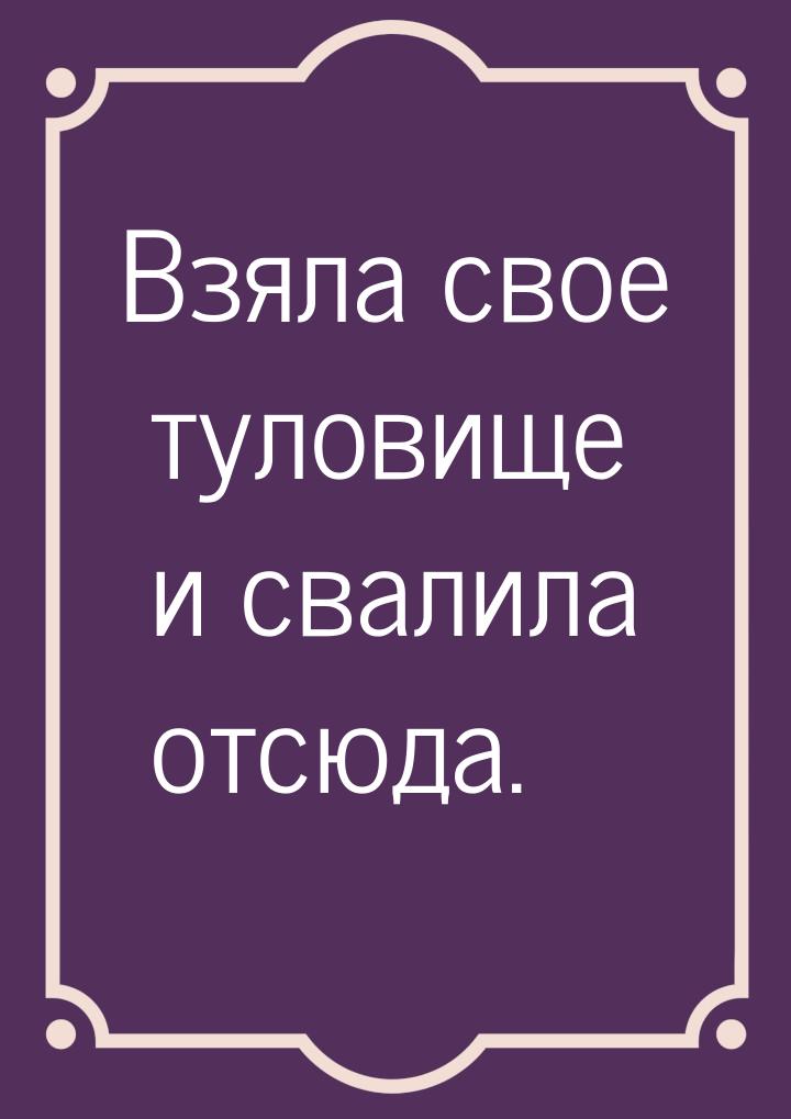 Взяла свое туловище и свалила отсюда.