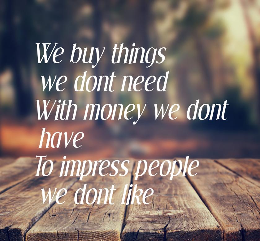 We buy things we dont need With money we dont have To impress people we dont like