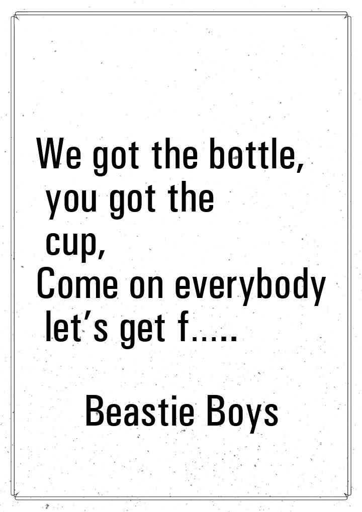 We got the bottle, you got the cup, Come on everybody let’s get f…..