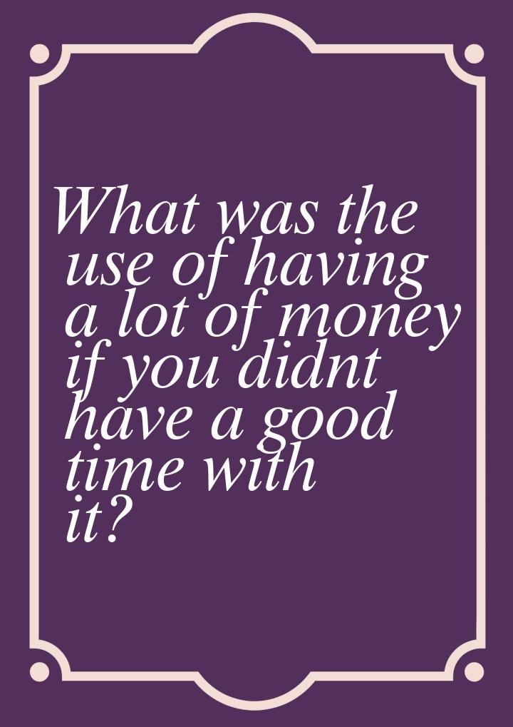 What was the use of having a lot of money if you didnt have a good time with it?