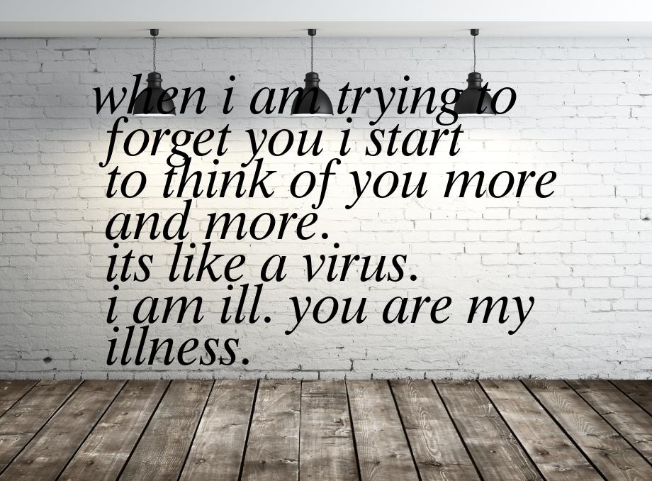 when i am trying to forget you i start to think of you more and more. its like a virus. i 