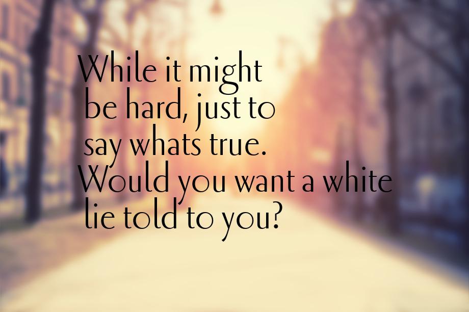 While it might be hard, just to say whats true. Would you want a white lie told to you?