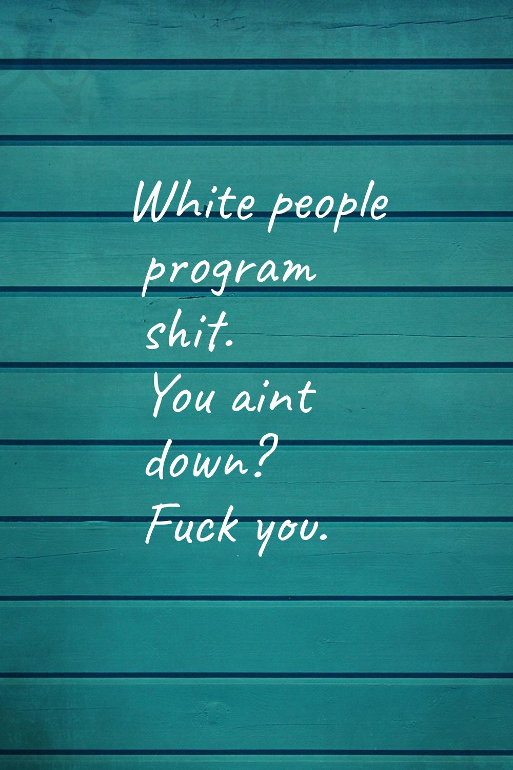 White people program shit. You aint down? Fuck you.