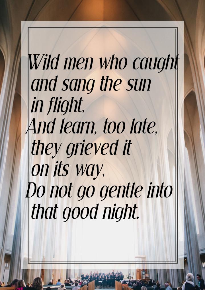 Wild men who caught and sang the sun in flight, And learn, too late, they grieved it on it