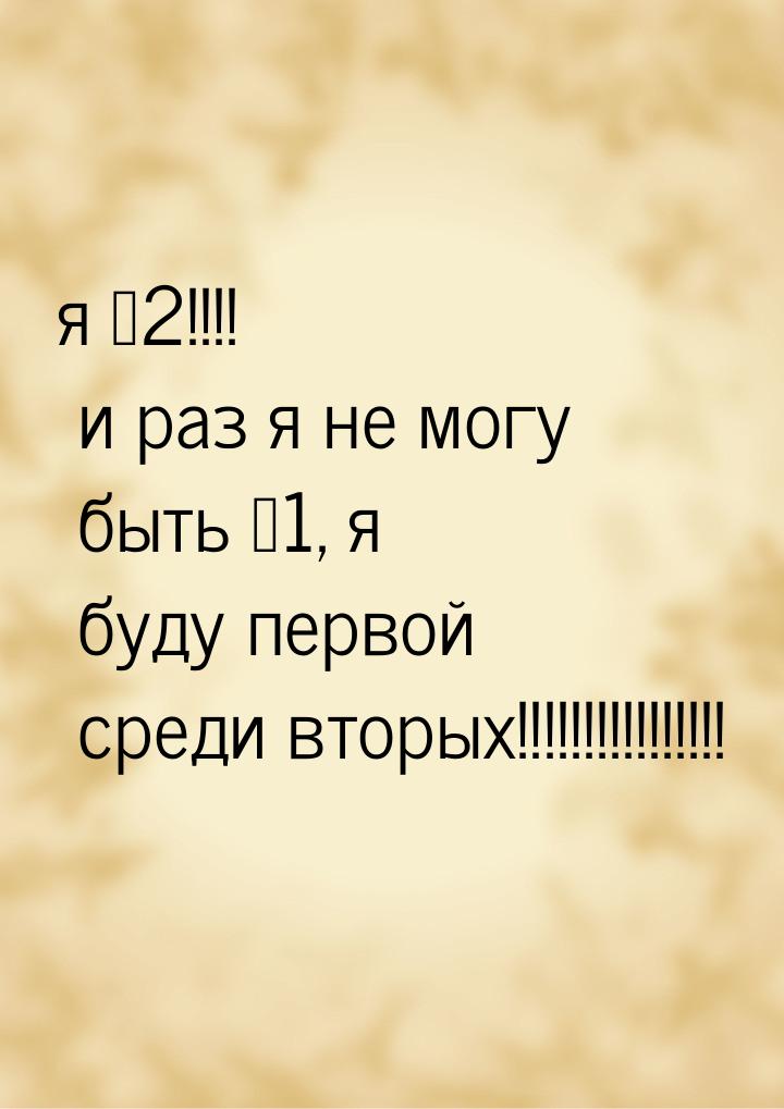 я №2!!!! и раз я не могу быть №1, я буду первой среди вторых!!!!!!!!!!!!!!!!