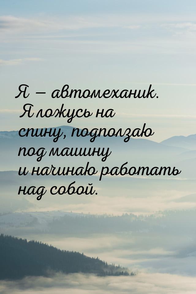 Я  автомеханик. Я ложусь на спину, подползаю под машину и начинаю работать над собо