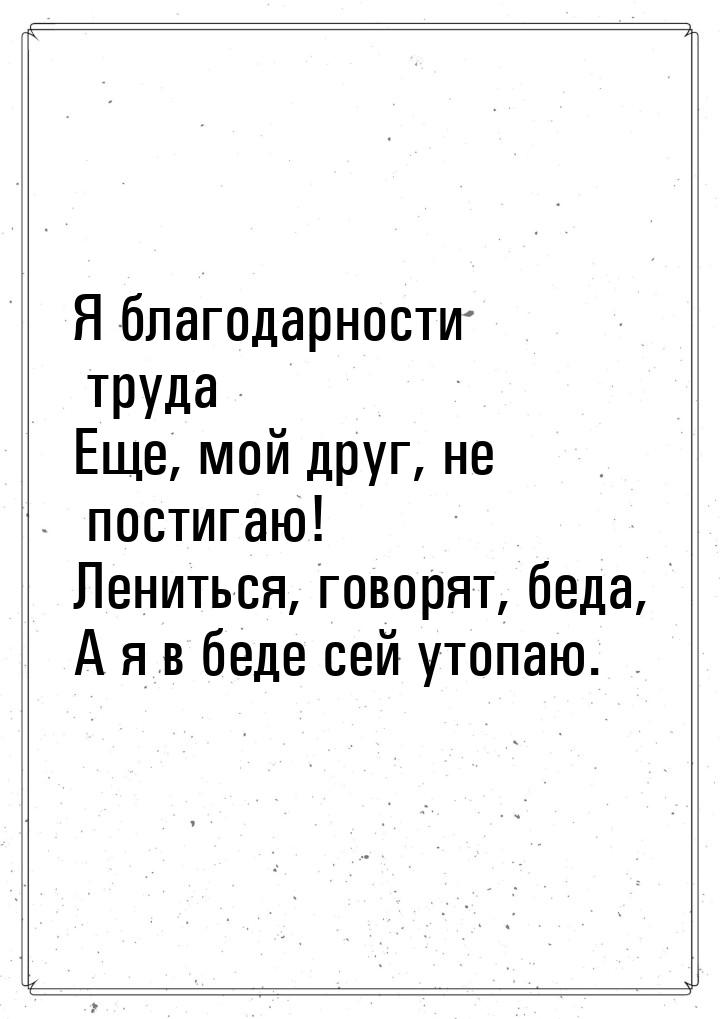 Я благодарности труда Еще, мой друг, не постигаю! Лениться, говорят, беда, А я в беде сей 