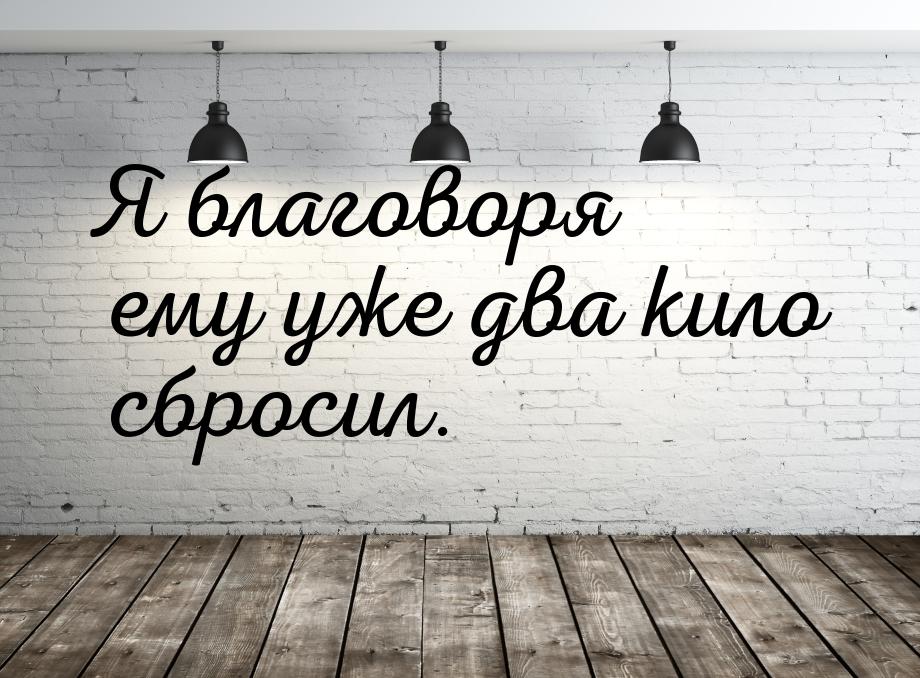 Я благоворя ему уже два кило сбросил.