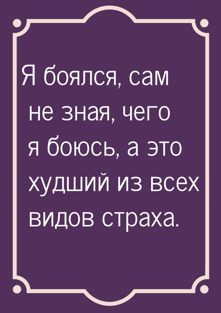 Я боялся, сам не зная, чего я боюсь, а это худший из всех видов страха.