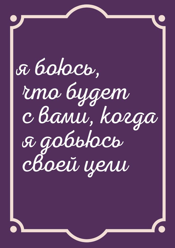 я боюсь, что будет с вами, когда я добьюсь своей цели