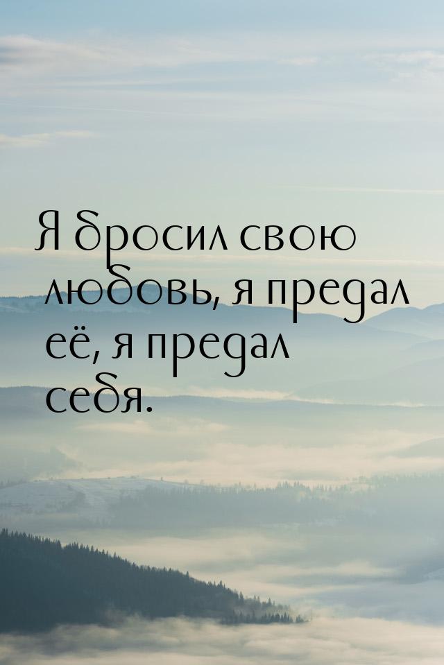 Я бросил свою любовь, я предал её, я предал себя.