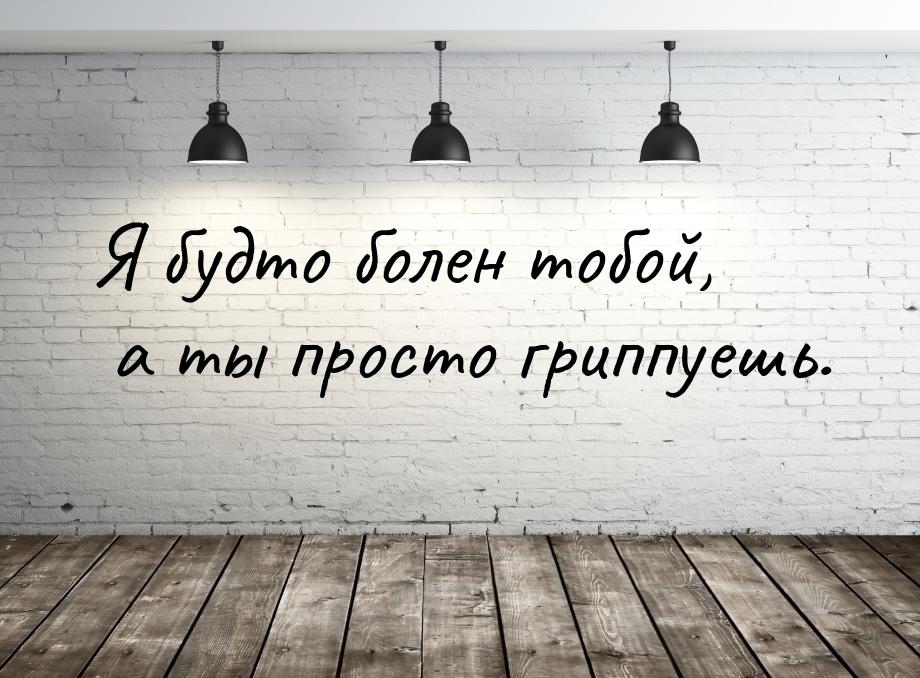 Я будто болен тобой, а ты просто гриппуешь.