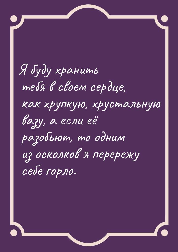 Я буду хранить тебя в своем сердце, как хрупкую, хрустальную вазу, а если её разобьют, то 